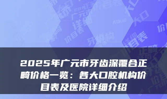 2025年广元市牙齿深覆合正畸价格一览:各大口腔机构价目表及医院详细介绍