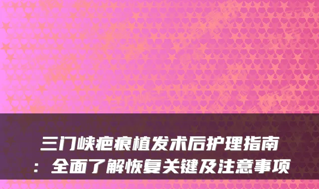 三门峡疤痕植发术后护理指南：全面了解恢复关键及注意事项