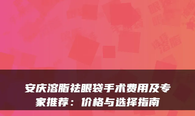 安庆溶脂祛眼袋手术费用及专家推荐:价格与选择指南