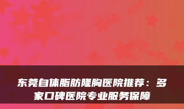 东莞自体脂肪隆胸医院推荐:多家口碑医院专业服务保障