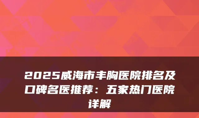 2025威海市丰胸医院排名及口碑名医推荐：五家热门医院详解