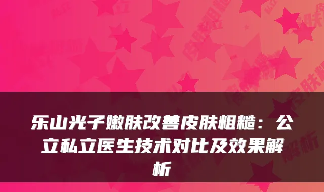 乐山光子嫩肤皮肤粗糙：公立私立医生技术对比及效果解析
