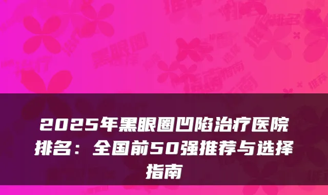 2025年黑眼圈凹陷治疗医院排名:全国前50强推荐与选择指南