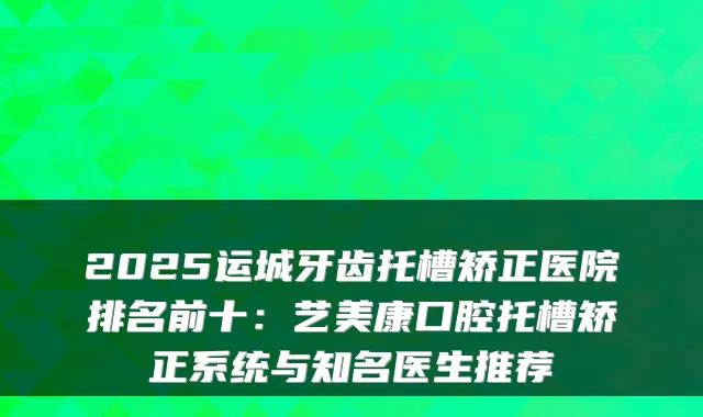 2025运城牙齿托槽矫正医院排名前十:艺美康口腔托槽矫正系统与知名医生推荐