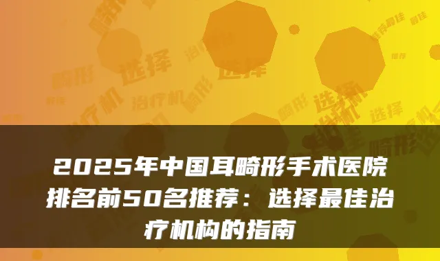 2025年中国耳畸形手术医院排名前50名推荐：选择佳机构的指南