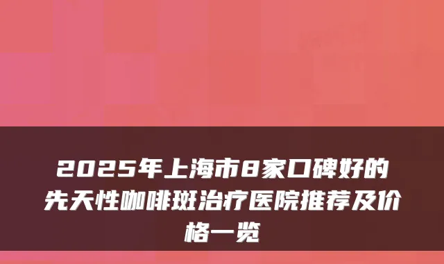 2025年上海市8家口碑好的先天性咖啡斑医院推荐及价格一览