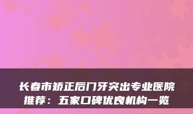 长春市矫正后门牙突出专业医院推荐：五家口碑优良机构一览