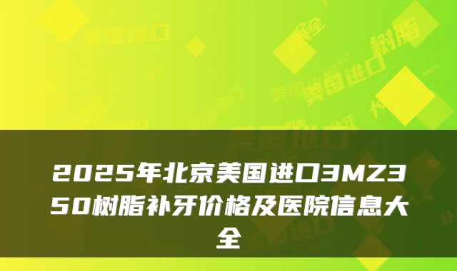 2025年北京美国进口3MZ350树脂补牙价格及医院信息大全