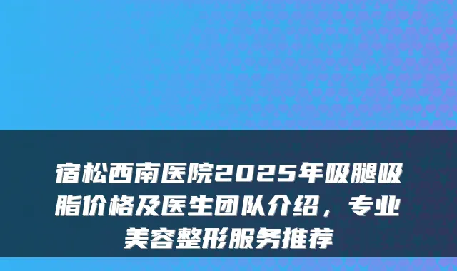 宿松西南医院2025年吸腿吸脂价格及医生团队介绍,专业美容整形服务推荐