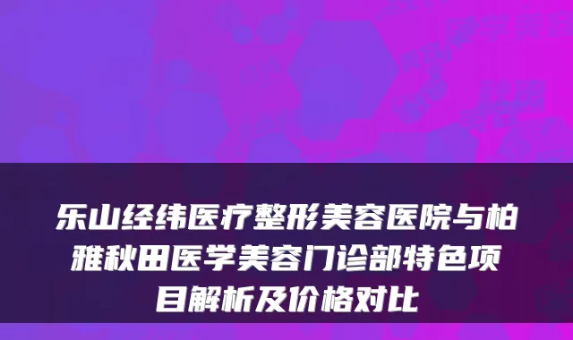 乐山经纬医疗整形美容医院与柏雅秋田医学美容门诊部特色项目解析及价格对比