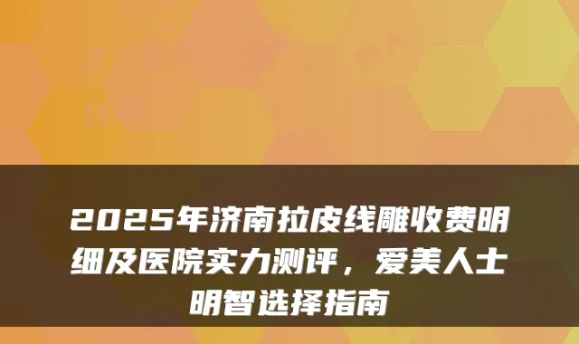 2025年济南拉皮线雕收费明细及医院实力测评，爱美人士明智选择指南