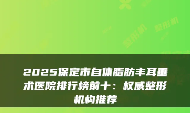 2025保定市自体脂肪丰耳垂术医院排行榜前十：整形机构推荐