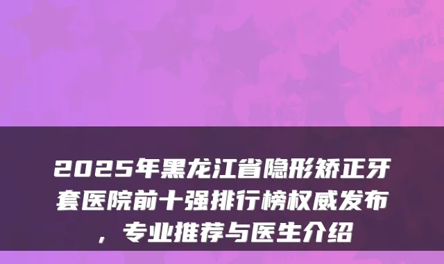 2025年黑龙江省隐形矫正牙套医院前十强排行榜权威发布，专业推荐与医生介绍