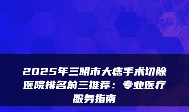 2025年三明市大痣手术切除医院排名前三推荐：专业医疗服务指南