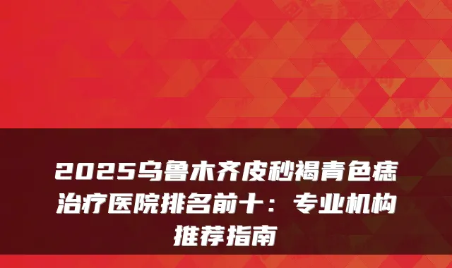2025乌鲁木齐皮秒褐青色痣医院排名前十：专业机构推荐指南