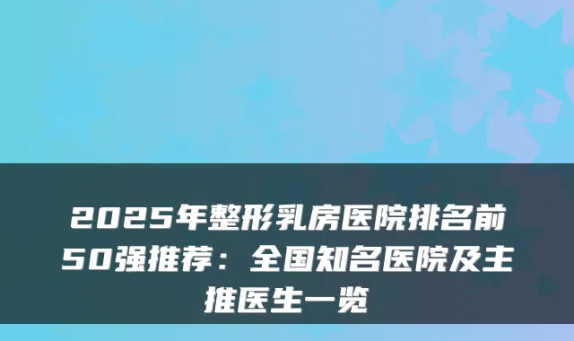 2025年整形乳房医院排名前50强推荐：全国知名医院及主推医生一览