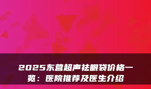 2025东营超声祛眼袋价格一览:医院推荐及医生介绍