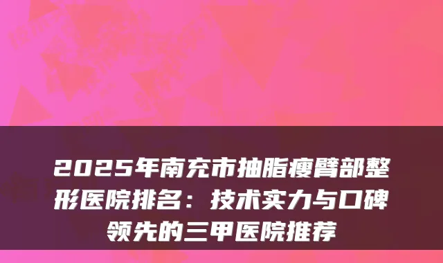 2025年南充市抽脂瘦臂部整形医院排名：技术实力与口碑领先的三甲医院推荐