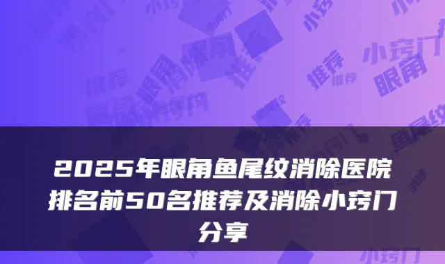 2025年眼角鱼尾纹消除医院排名前50名推荐及消除小窍门分享