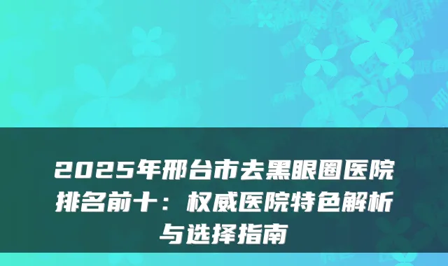 2025年邢台市去黑眼圈医院排名前十：权威医院特色解析与选择指南