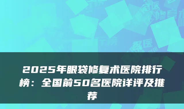 2025年眼袋修复术医院排行榜：全国前50名医院详评及推荐