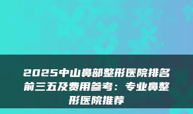 2025中山鼻部整形医院排名前三五及费用参考：专业鼻整形医院推荐