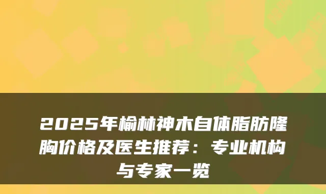 2025年榆林神木自体脂肪隆胸价格及医生推荐：专业机构与专家一览
