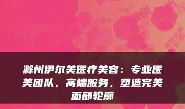 滁州伊尔美医疗美容：专业医美团队，高端服务，塑造面部轮廓