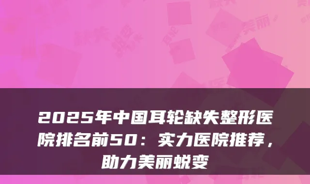 2025年中国耳轮缺失整形医院排名前50：实力医院推荐，助力美丽蜕变