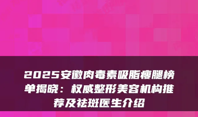 2025安徽吸脂瘦腿榜单揭晓：整形美容机构推荐及祛斑医生介绍