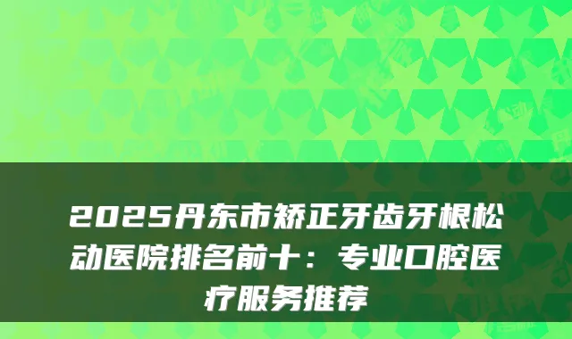 2025丹东市矫正牙齿牙根松动医院排名前十：专业口腔医疗服务推荐