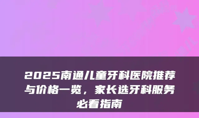 2025南通儿童牙科医院推荐与价格一览，家长选牙科服务必看指南