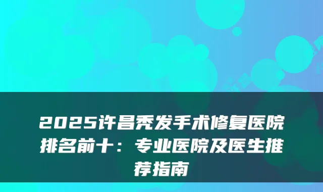 2025许昌秃发手术修复医院排名前十：专业医院及医生推荐指南