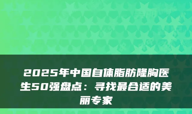 2025年中国自体脂肪隆胸医生50强盘点：寻找合适的美丽专家