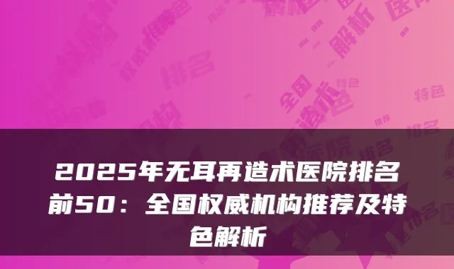 2025年无耳再造术医院排名前50：全国机构推荐及特色解析