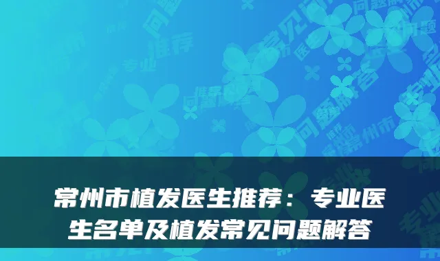 常州市植发医生推荐：专业医生名单及植发常见问题解答