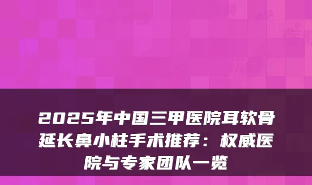 2025年中国三甲医院耳软骨延长鼻小柱手术推荐：医院与专家团队一览