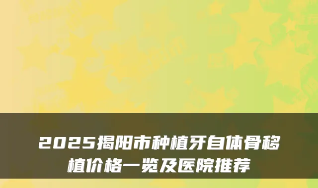 2025揭阳市种植牙自体骨移植价格一览及医院推荐