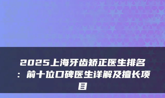 2025上海牙齿矫正医生排名：前十位口碑医生详解及擅长项目