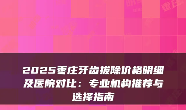 2025枣庄牙齿拔除价格明细及医院对比:专业机构推荐与选择指南