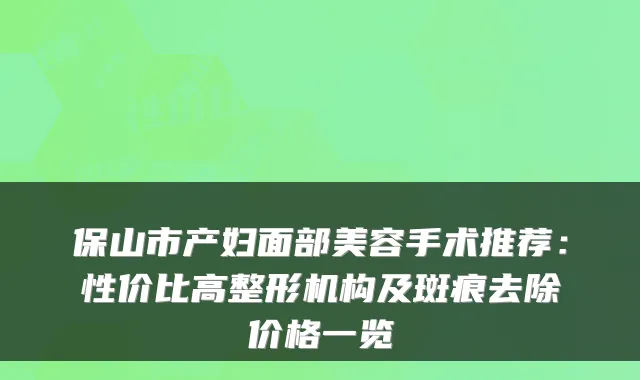 保山市产妇面部美容手术推荐:性价比高整形机构及斑痕去除价格一览