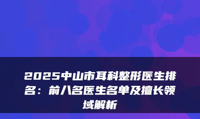 2025中山市耳科整形医生排名:前八名医生名单及擅长领域解析
