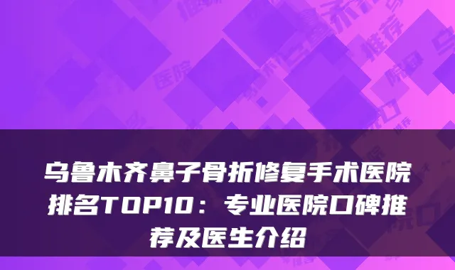 乌鲁木齐鼻子骨折修复手术医院排名TOP10:专业医院口碑推荐及医生介绍
