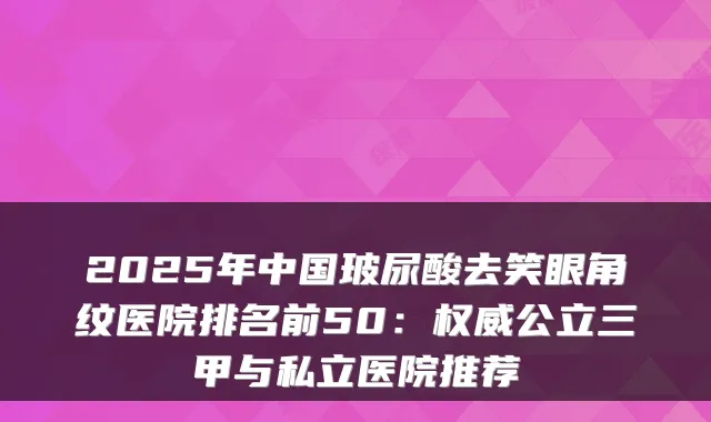 2025年中国玻尿酸去笑眼角纹医院排名前50：公立三甲与私立医院推荐