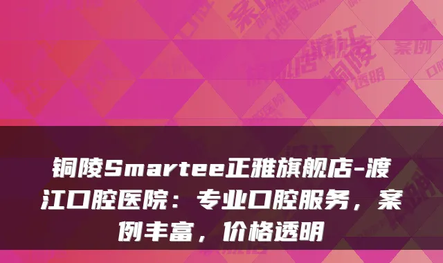 铜陵Smartee正雅旗舰店-渡江口腔医院：专业口腔服务，案例丰富，价格透明