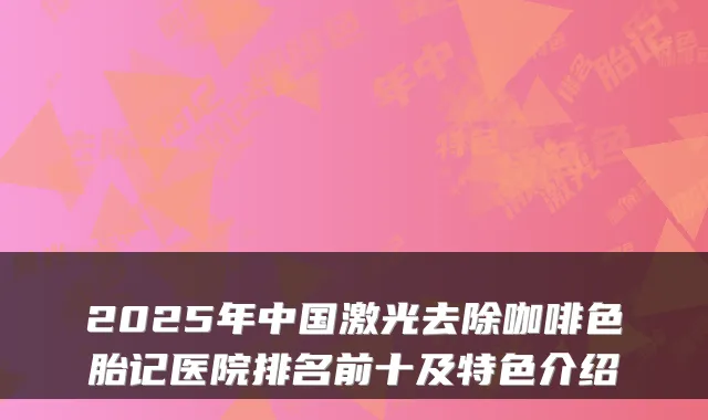 2025年中国激光去除咖啡色胎记医院排名前十及特色介绍