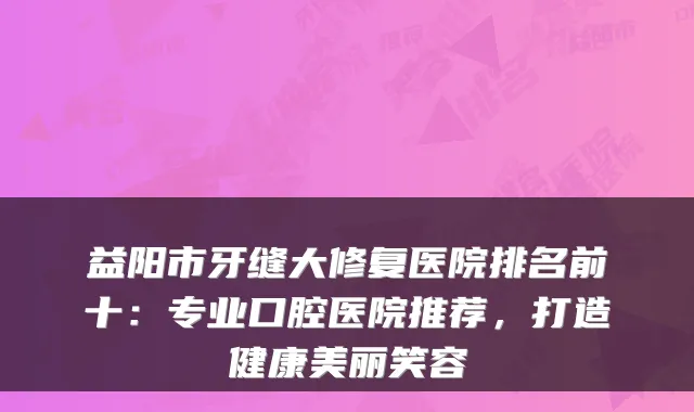 益阳市牙缝大修复医院排名前十:专业口腔医院推荐,打造健康美丽笑容