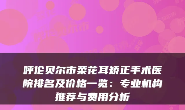 呼伦贝尔市菜花耳矫正手术医院排名及价格一览：专业机构推荐与费用分析