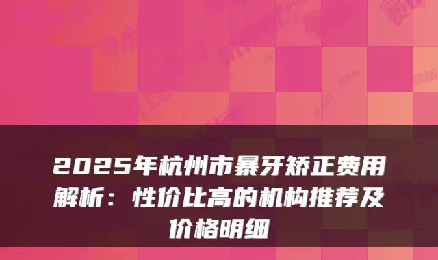 2025年杭州市暴牙矫正费用解析：性价比高的机构推荐及价格明细