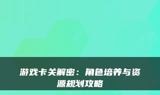 游戏卡关解密：角色培养与资源规划攻略